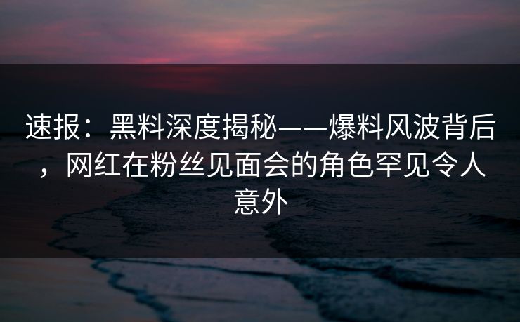 速报：黑料深度揭秘——爆料风波背后，网红在粉丝见面会的角色罕见令人意外