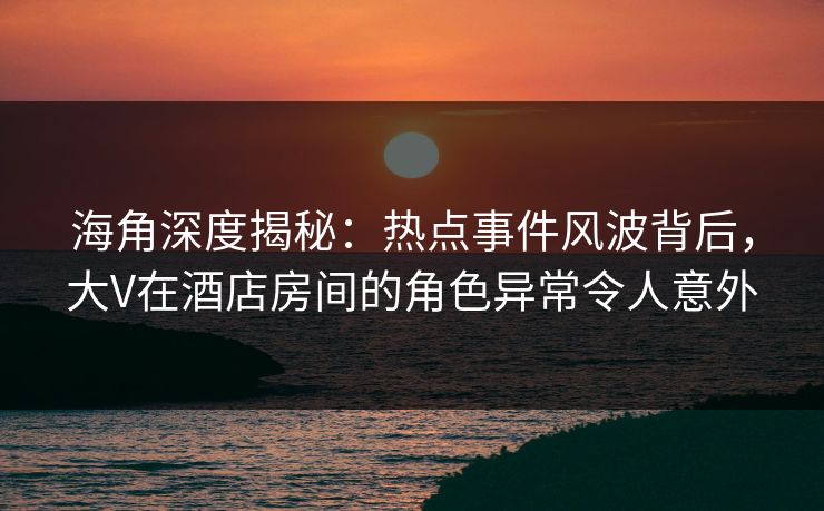 海角深度揭秘：热点事件风波背后，大V在酒店房间的角色异常令人意外