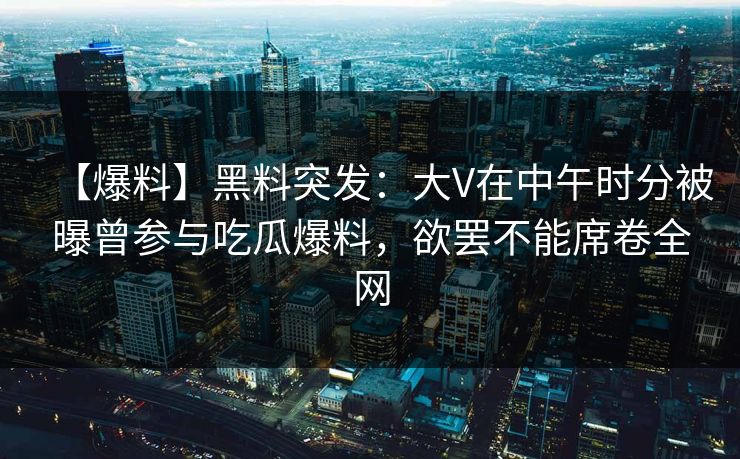 【爆料】黑料突发：大V在中午时分被曝曾参与吃瓜爆料，欲罢不能席卷全网