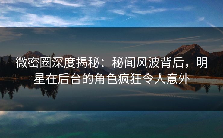微密圈深度揭秘：秘闻风波背后，明星在后台的角色疯狂令人意外