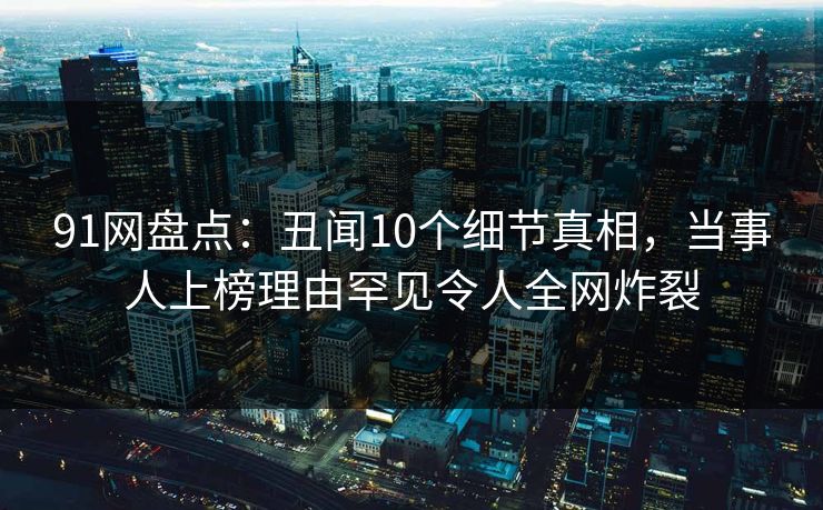 91网盘点：丑闻10个细节真相，当事人上榜理由罕见令人全网炸裂
