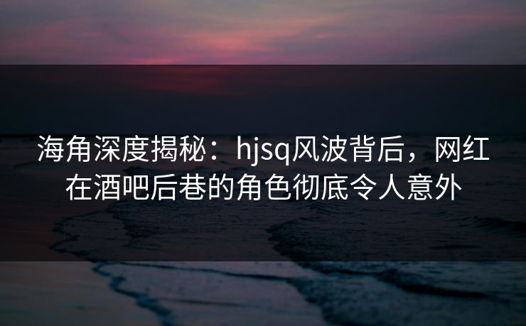 海角深度揭秘：hjsq风波背后，网红在酒吧后巷的角色彻底令人意外