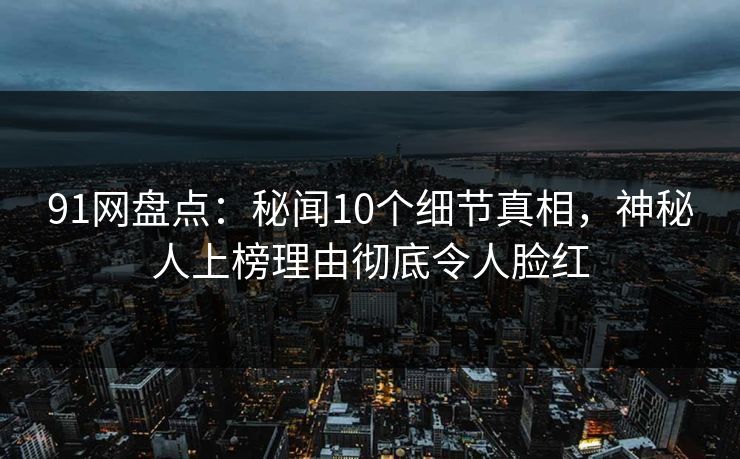 91网盘点：秘闻10个细节真相，神秘人上榜理由彻底令人脸红