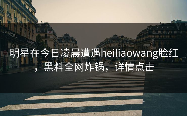 明星在今日凌晨遭遇heiliaowang脸红，黑料全网炸锅，详情点击