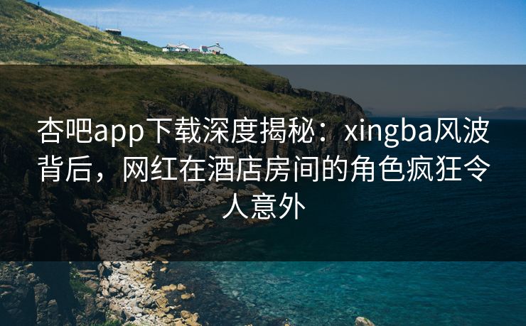 杏吧app下载深度揭秘：xingba风波背后，网红在酒店房间的角色疯狂令人意外