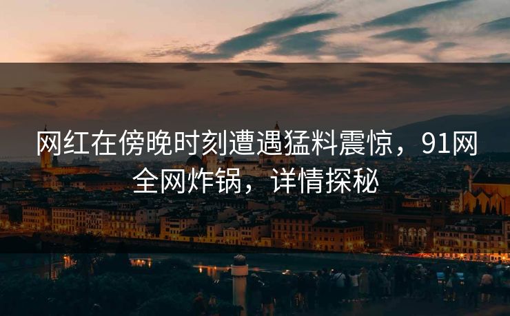 网红在傍晚时刻遭遇猛料震惊，91网全网炸锅，详情探秘