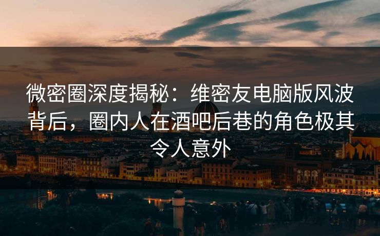 微密圈深度揭秘：维密友电脑版风波背后，圈内人在酒吧后巷的角色极其令人意外