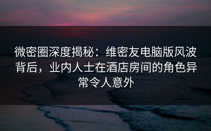 微密圈深度揭秘：维密友电脑版风波背后，业内人士在酒店房间的角色异常令人意外