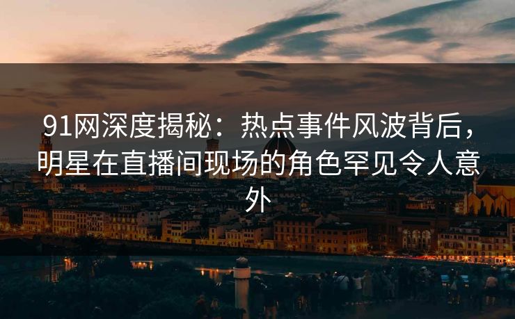 91网深度揭秘：热点事件风波背后，明星在直播间现场的角色罕见令人意外