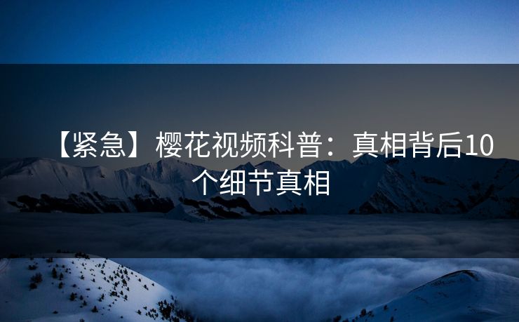 【紧急】樱花视频科普：真相背后10个细节真相