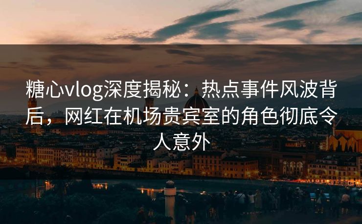 糖心vlog深度揭秘：热点事件风波背后，网红在机场贵宾室的角色彻底令人意外