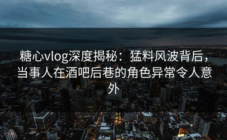 糖心vlog深度揭秘：猛料风波背后，当事人在酒吧后巷的角色异常令人意外