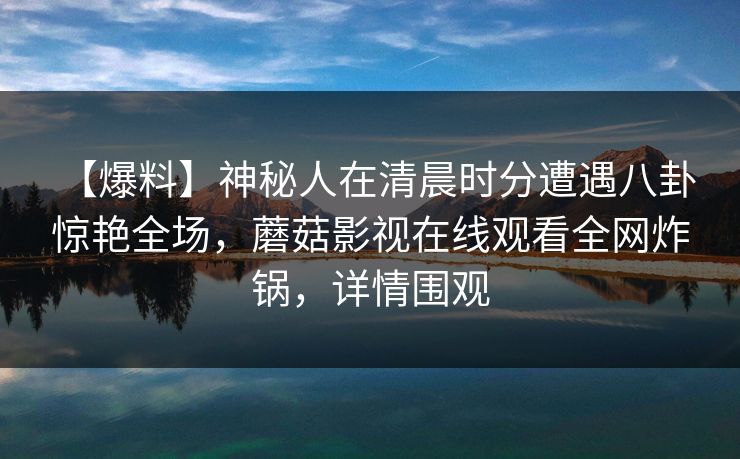 【爆料】神秘人在清晨时分遭遇八卦 惊艳全场，蘑菇影视在线观看全网炸锅，详情围观