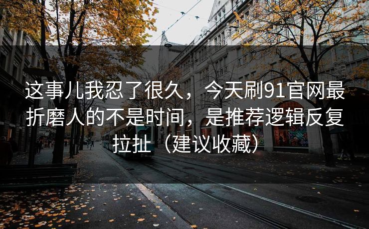 这事儿我忍了很久，今天刷91官网最折磨人的不是时间，是推荐逻辑反复拉扯（建议收藏）