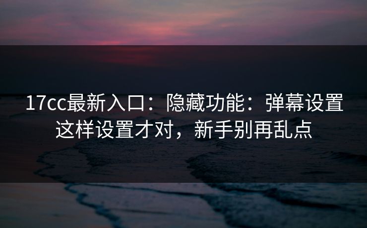 17cc最新入口：隐藏功能：弹幕设置这样设置才对，新手别再乱点