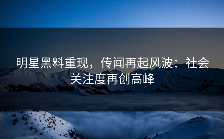 明星黑料重现，传闻再起风波：社会关注度再创高峰