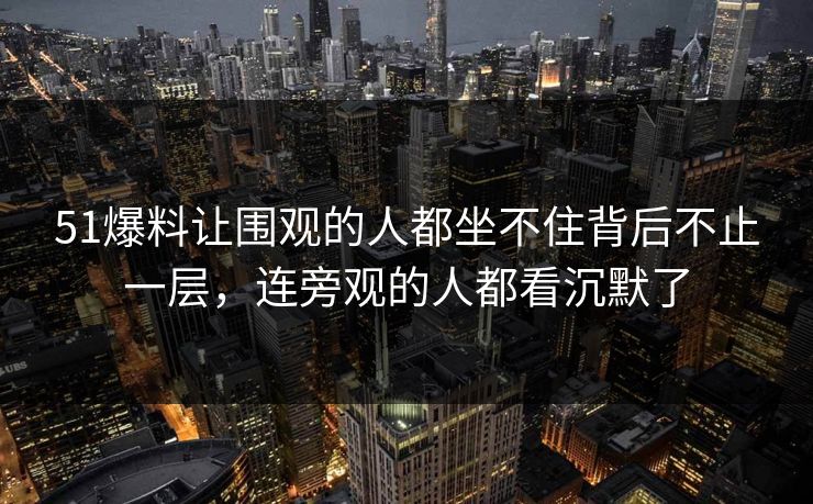 51爆料让围观的人都坐不住背后不止一层,连旁观的人都看沉默了 51爆料让围观的人都坐不住背后不止一层,连旁观的人都看沉默了